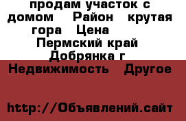 продам участок с домом  › Район ­ крутая гора › Цена ­ 600 - Пермский край, Добрянка г. Недвижимость » Другое   